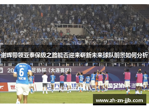 谢晖带领亚泰保级之路能否迎来崭新未来球队前景如何分析 谢晖带领亚泰保级之路能否迎来崭新未来球队前景如何分析