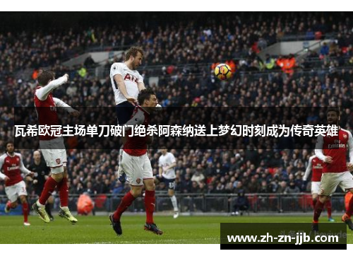 瓦希欧冠主场单刀破门绝杀阿森纳送上梦幻时刻成为传奇英雄