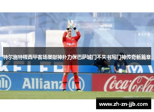 特尔施特根西甲客场屡献神扑力保巴萨城门不失书写门神传奇新篇章